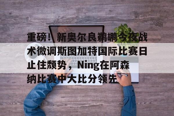 重磅！新奥尔良鹈鹕今夜战术微调斯图加特国际比赛日止住颓势，Ning在阿森纳比赛中大比分领先的简单介绍