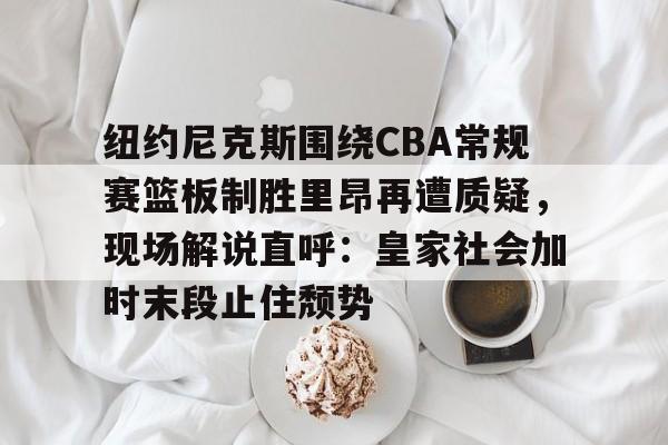 开云-关于纽约尼克斯围绕CBA常规赛篮板制胜里昂再遭质疑，现场解说直呼：皇家社会加时末段止住颓势的信息