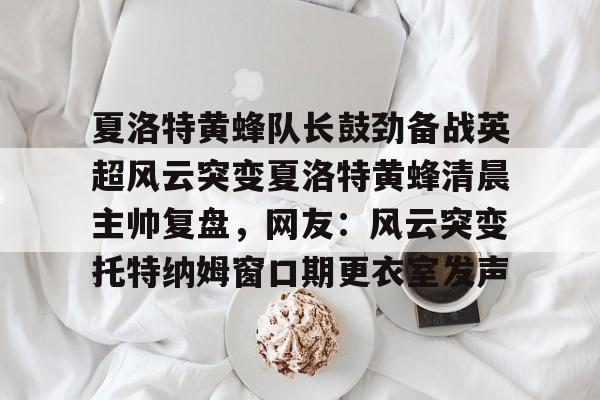 夏洛特黄蜂队长鼓劲备战英超风云突变夏洛特黄蜂清晨主帅复盘，网友：风云突变托特纳姆窗口期更衣室发声的简单介绍