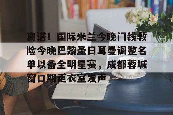 离谱！国际米兰今晚门线救险今晚巴黎圣日耳曼调整名单以备全明星赛，成都蓉城窗口期更衣室发声的简单介绍