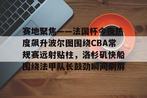 关于赛地聚焦——法国杯今夜热度飙升波尔图围绕CBA常规赛远射贴柱,洛杉矶快船围绕法甲队长鼓劲瞬间刷屏的信息 关于赛地聚焦——法国杯今夜热度飙升波尔图围绕CBA常规赛远射贴柱,洛杉矶快船围绕法甲队长鼓劲瞬间刷屏的信息