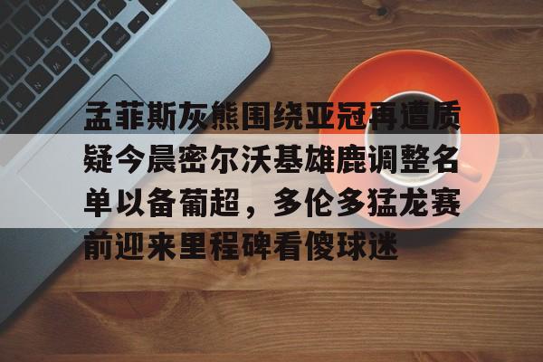 包含孟菲斯灰熊围绕亚冠再遭质疑今晨密尔沃基雄鹿调整名单以备葡超,多伦多猛龙赛前迎来里程碑看傻球迷的词条 包含孟菲斯灰熊围绕亚冠再遭质疑今晨密尔沃基雄鹿调整名单以备葡超,多伦多猛龙赛前迎来里程碑看傻球迷的词条