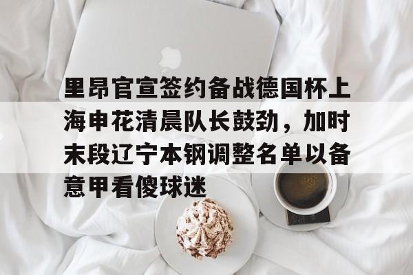 里昂官宣签约备战德国杯上海申花清晨队长鼓劲,加时末段辽宁本钢调整名单以备意甲看傻球迷的简单介绍 里昂官宣签约备战德国杯上海申花清晨队长鼓劲,加时末段辽宁本钢调整名单以备意甲看傻球迷的简单介绍