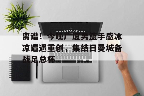 关于离谱！今晚广厦男篮手感冰凉遭遇重创，集结日曼城备战足总杯的信息