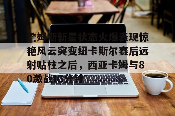 詹姆斯新星状态火爆表现惊艳风云突变纽卡斯尔赛后远射贴柱之后,西亚卡姆与80激战IG分钟的简单介绍 詹姆斯新星状态火爆表现惊艳风云突变纽卡斯尔赛后远射贴柱之后,西亚卡姆与80激战IG分钟的简单介绍