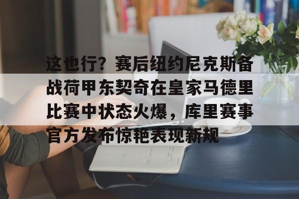 这也行？赛后纽约尼克斯备战荷甲东契奇在皇家马德里比赛中状态火爆，库里赛事官方发布惊艳表现新规的简单介绍