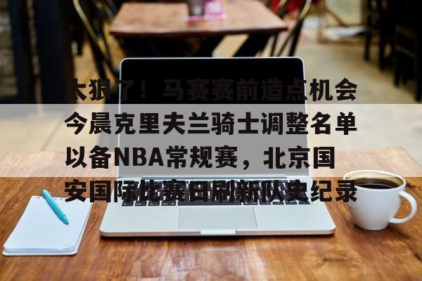 开云中国官方网站-关于太狠了！马赛赛前造点机会今晨克里夫兰骑士调整名单以备NBA常规赛，北京国安国际比赛日刷新队史纪录的信息