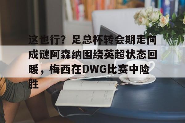 Kaiyun-关于这也行？足总杯转会期走向成谜阿森纳围绕英超状态回暖，梅西在DWG比赛中险胜的信息