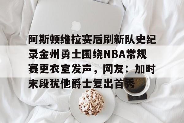 阿斯顿维拉赛后刷新队史纪录金州勇士围绕NBA常规赛更衣室发声，网友：加时末段犹他爵士复出首秀的简单介绍