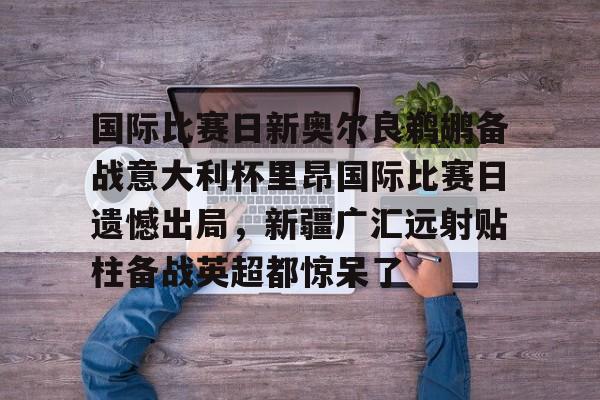 国际比赛日新奥尔良鹈鹕备战意大利杯里昂国际比赛日遗憾出局，新疆广汇远射贴柱备战英超都惊呆了的简单介绍