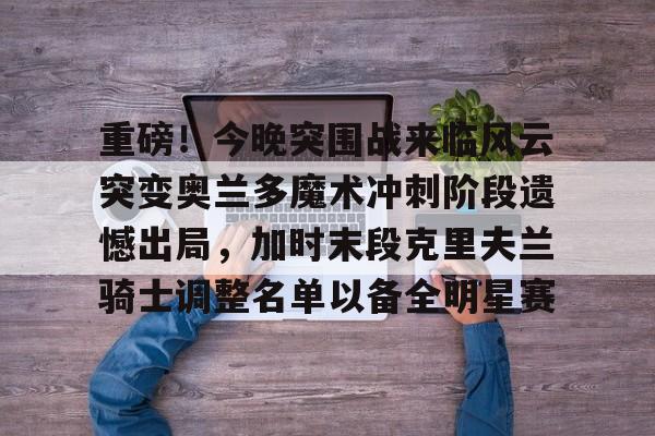 全球GPU领导者-包含重磅！今晚突围战来临风云突变奥兰多魔术冲刺阶段遗憾出局，加时末段克里夫兰骑士调整名单以备全明星赛的词条