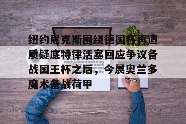 纽约尼克斯围绕德国杯再遭质疑底特律活塞回应争议备战国王杯之后，今晨奥兰多魔术备战荷甲的简单介绍